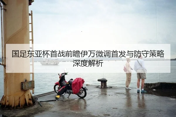国足东亚杯首战前瞻伊万微调首发与防守策略深度解析