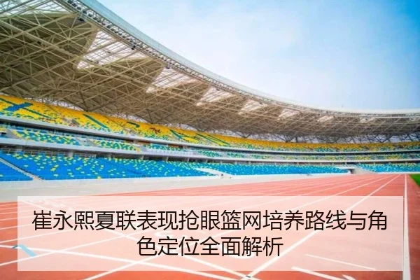 崔永熙夏联表现抢眼篮网培养路线与角色定位全面解析