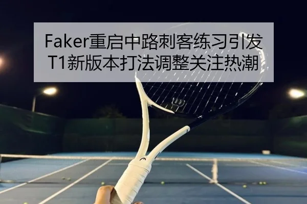 Faker重启中路刺客练习引发T1新版本打法调整关注热潮