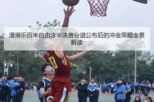 潘展乐百米自由泳半决赛分道公布后的冲金策略全景解读