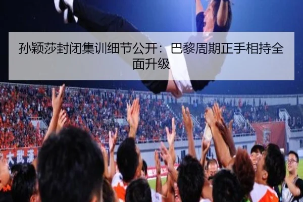 孙颖莎封闭集训细节公开：巴黎周期正手相持全面升级