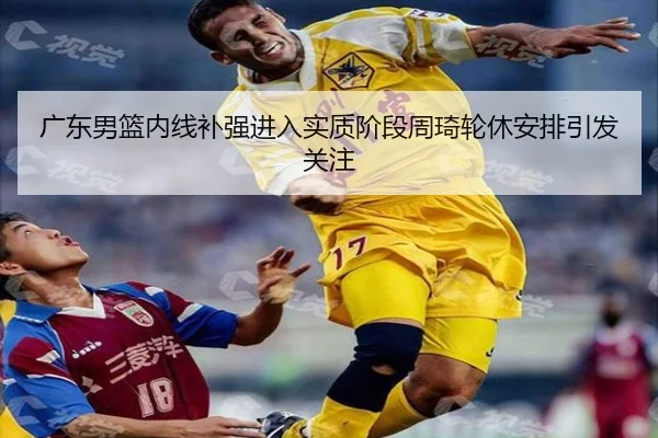 广东男篮内线补强进入实质阶段周琦轮休安排引发关注