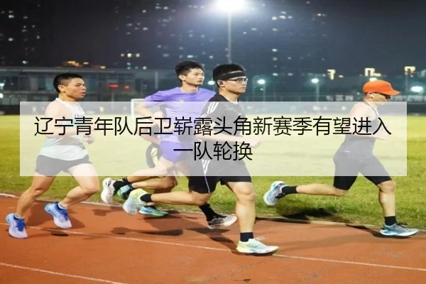 辽宁青年队后卫崭露头角新赛季有望进入一队轮换