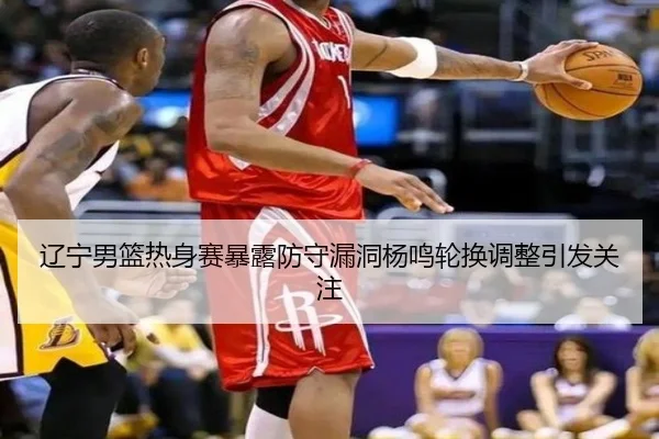 辽宁男篮热身赛暴露防守漏洞杨鸣轮换调整引发关注
