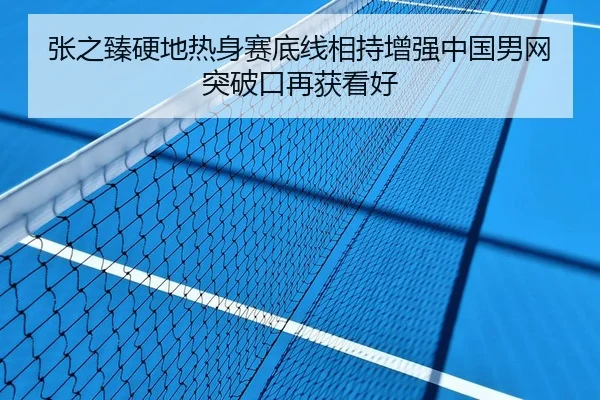 张之臻硬地热身赛底线相持增强中国男网突破口再获看好